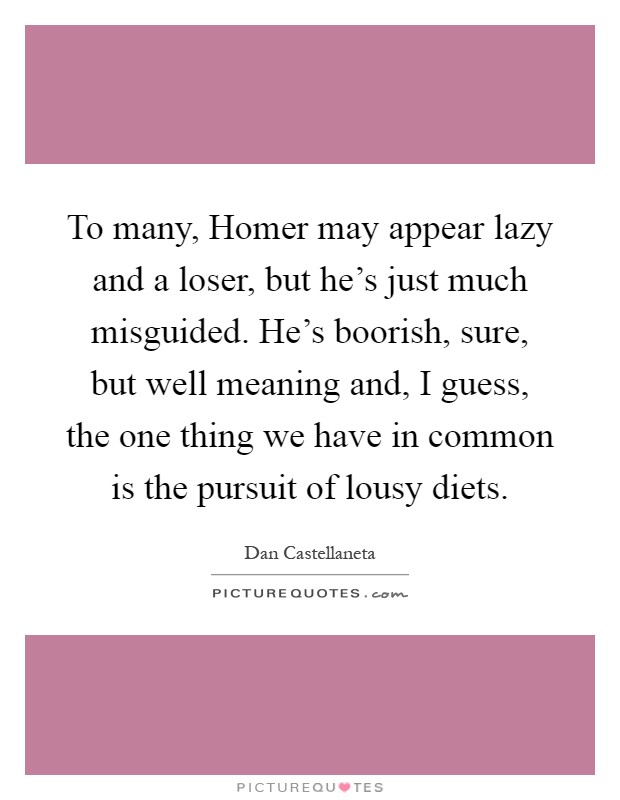 To many, Homer may appear lazy and a loser, but he's just much misguided. He's boorish, sure, but well meaning and, I guess, the one thing we have in common is the pursuit of lousy diets Picture Quote #1