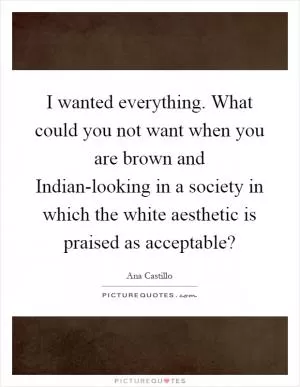 I wanted everything. What could you not want when you are brown and Indian-looking in a society in which the white aesthetic is praised as acceptable? Picture Quote #1