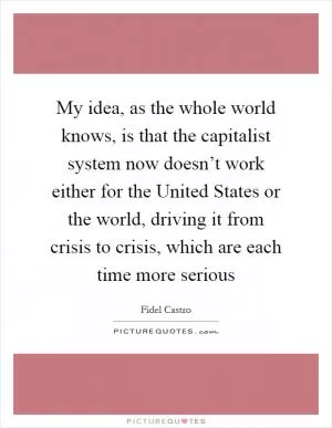 My idea, as the whole world knows, is that the capitalist system now doesn’t work either for the United States or the world, driving it from crisis to crisis, which are each time more serious Picture Quote #1