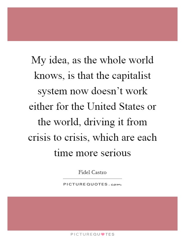 My idea, as the whole world knows, is that the capitalist system now doesn't work either for the United States or the world, driving it from crisis to crisis, which are each time more serious Picture Quote #1