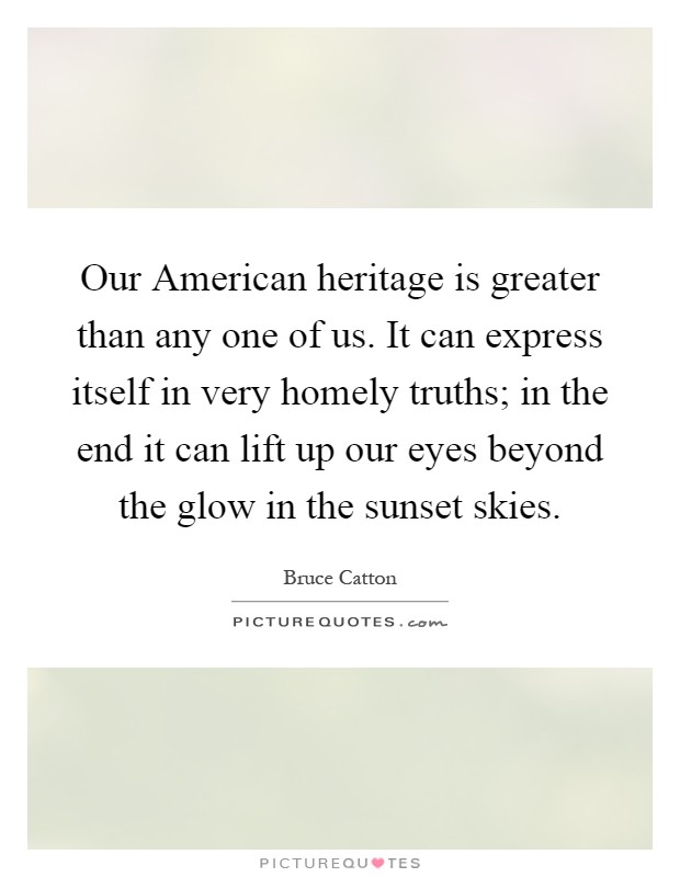 Our American heritage is greater than any one of us. It can express itself in very homely truths; in the end it can lift up our eyes beyond the glow in the sunset skies Picture Quote #1