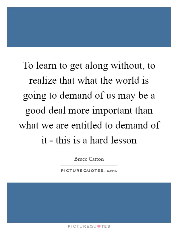 To learn to get along without, to realize that what the world is going to demand of us may be a good deal more important than what we are entitled to demand of it - this is a hard lesson Picture Quote #1