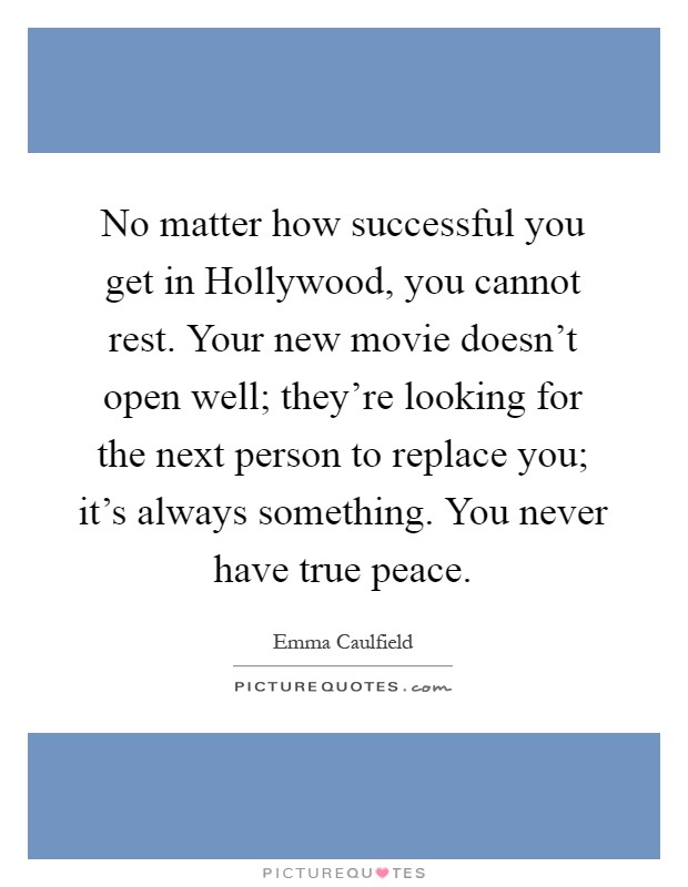 No matter how successful you get in Hollywood, you cannot rest. Your new movie doesn't open well; they're looking for the next person to replace you; it's always something. You never have true peace Picture Quote #1