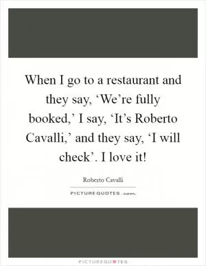 When I go to a restaurant and they say, ‘We’re fully booked,’ I say, ‘It’s Roberto Cavalli,’ and they say, ‘I will check’. I love it! Picture Quote #1