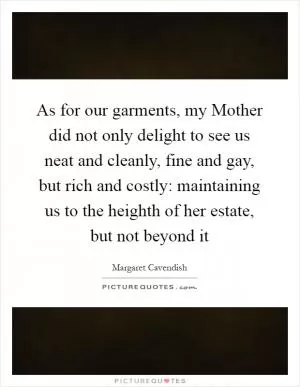 As for our garments, my Mother did not only delight to see us neat and cleanly, fine and gay, but rich and costly: maintaining us to the heighth of her estate, but not beyond it Picture Quote #1
