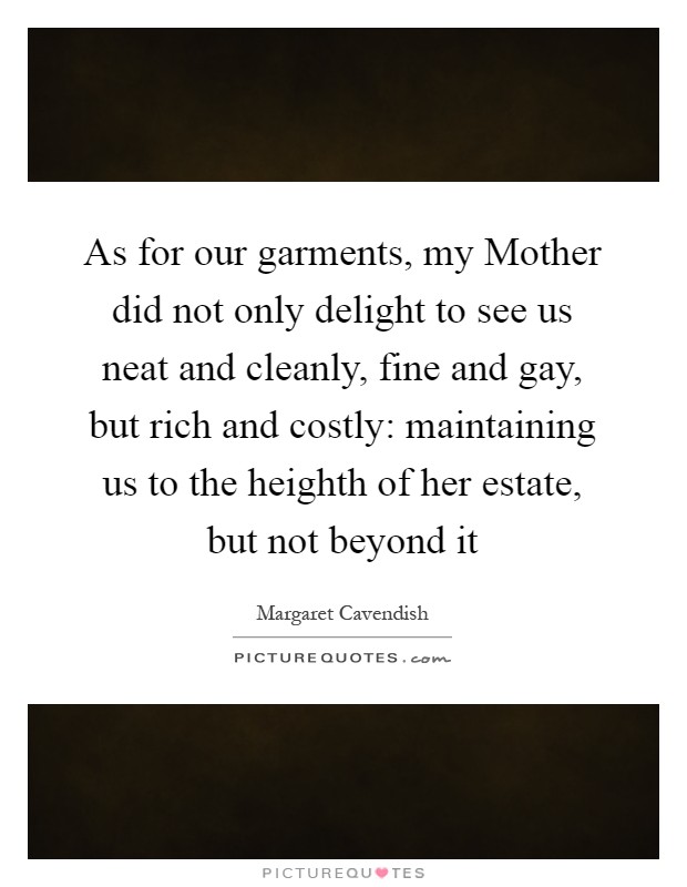As for our garments, my Mother did not only delight to see us neat and cleanly, fine and gay, but rich and costly: maintaining us to the heighth of her estate, but not beyond it Picture Quote #1