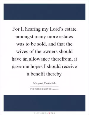 For I, hearing my Lord’s estate amongst many more estates was to be sold, and that the wives of the owners should have an allowance therefrom, it gave me hopes I should receive a benefit thereby Picture Quote #1