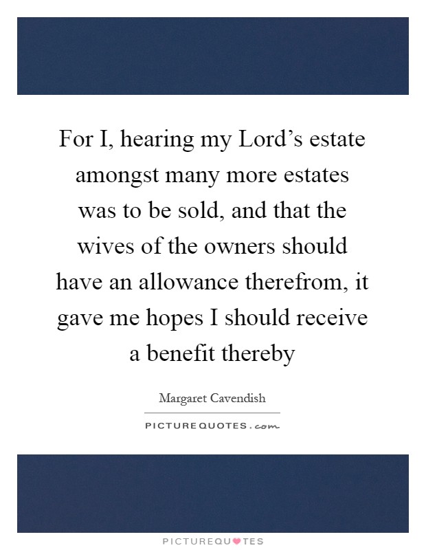 For I, hearing my Lord's estate amongst many more estates was to be sold, and that the wives of the owners should have an allowance therefrom, it gave me hopes I should receive a benefit thereby Picture Quote #1