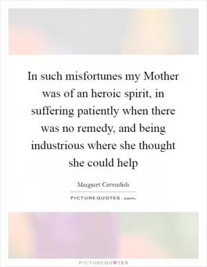 In such misfortunes my Mother was of an heroic spirit, in suffering patiently when there was no remedy, and being industrious where she thought she could help Picture Quote #1