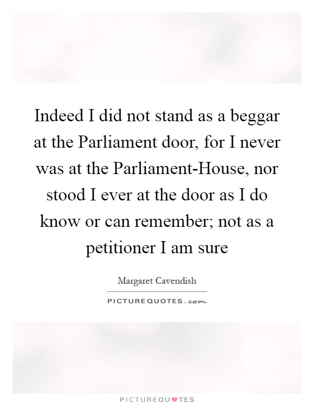 Indeed I did not stand as a beggar at the Parliament door, for I never was at the Parliament-House, nor stood I ever at the door as I do know or can remember; not as a petitioner I am sure Picture Quote #1