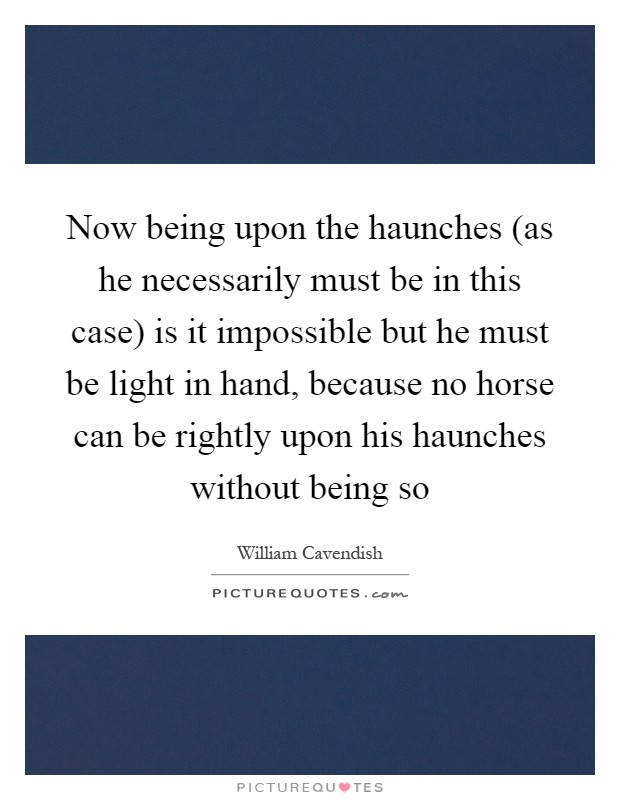 Now being upon the haunches (as he necessarily must be in this case) is it impossible but he must be light in hand, because no horse can be rightly upon his haunches without being so Picture Quote #1