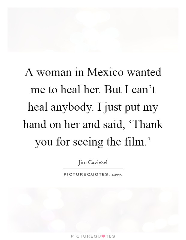 A woman in Mexico wanted me to heal her. But I can't heal anybody. I just put my hand on her and said, ‘Thank you for seeing the film.' Picture Quote #1