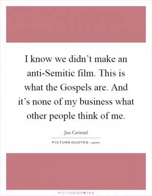 I know we didn’t make an anti-Semitic film. This is what the Gospels are. And it’s none of my business what other people think of me Picture Quote #1