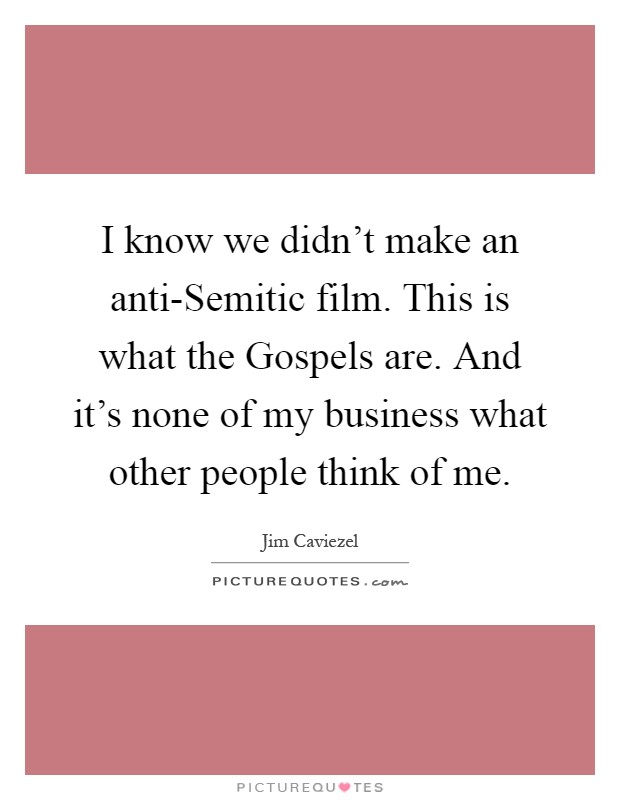 I know we didn't make an anti-Semitic film. This is what the Gospels are. And it's none of my business what other people think of me Picture Quote #1