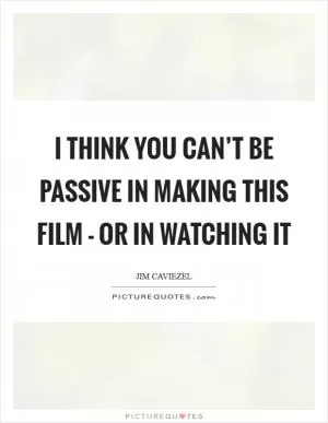 I think you can’t be passive in making this film - or in watching it Picture Quote #1