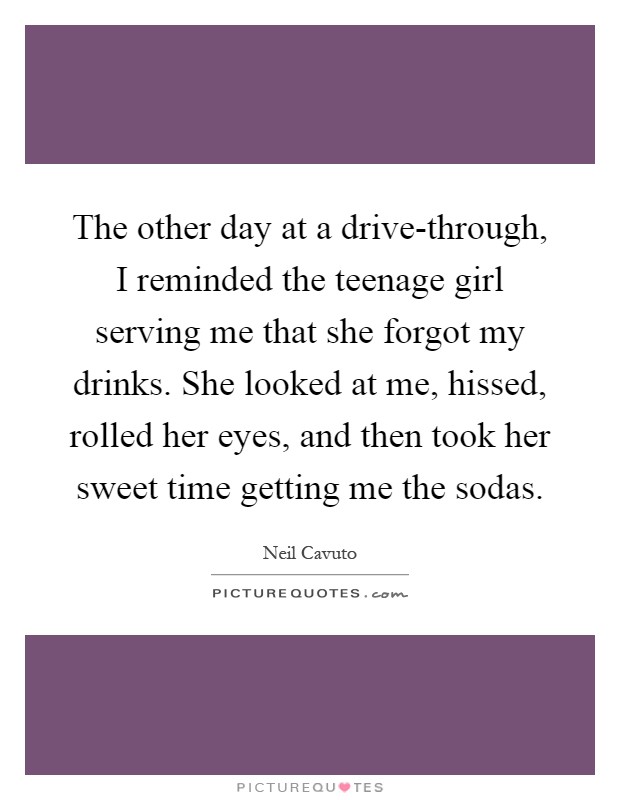 The other day at a drive-through, I reminded the teenage girl serving me that she forgot my drinks. She looked at me, hissed, rolled her eyes, and then took her sweet time getting me the sodas Picture Quote #1