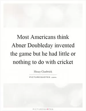 Most Americans think Abner Doubleday invented the game but he had little or nothing to do with cricket Picture Quote #1
