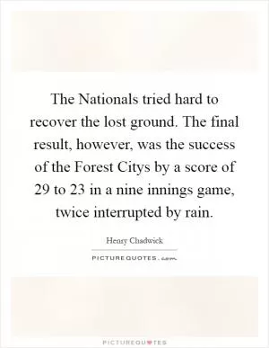 The Nationals tried hard to recover the lost ground. The final result, however, was the success of the Forest Citys by a score of 29 to 23 in a nine innings game, twice interrupted by rain Picture Quote #1