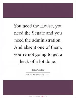 You need the House, you need the Senate and you need the administration. And absent one of them, you’re not going to get a heck of a lot done Picture Quote #1