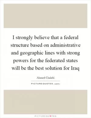 I strongly believe that a federal structure based on administrative and geographic lines with strong powers for the federated states will be the best solution for Iraq Picture Quote #1