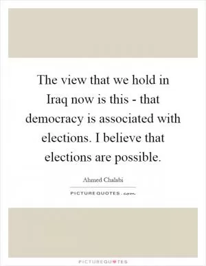 The view that we hold in Iraq now is this - that democracy is associated with elections. I believe that elections are possible Picture Quote #1