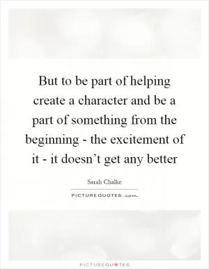 But to be part of helping create a character and be a part of something from the beginning - the excitement of it - it doesn’t get any better Picture Quote #1