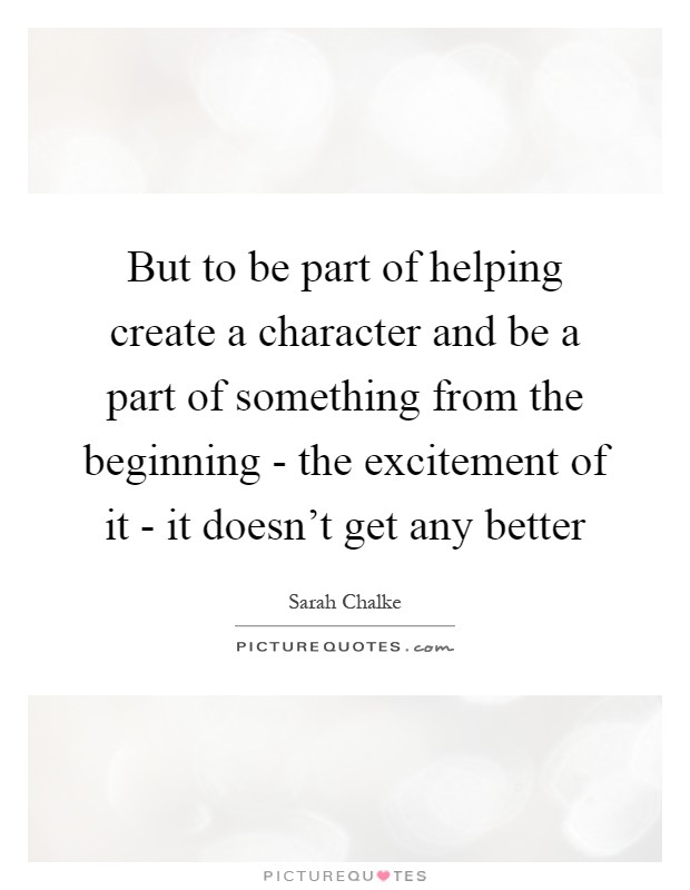 But to be part of helping create a character and be a part of something from the beginning - the excitement of it - it doesn't get any better Picture Quote #1