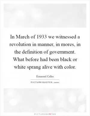 In March of 1933 we witnessed a revolution in manner, in mores, in the definition of government. What before had been black or white sprang alive with color Picture Quote #1