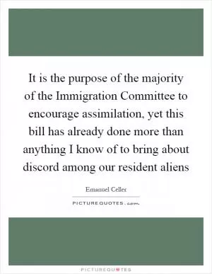 It is the purpose of the majority of the Immigration Committee to encourage assimilation, yet this bill has already done more than anything I know of to bring about discord among our resident aliens Picture Quote #1