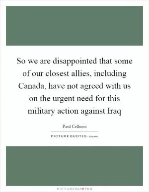 So we are disappointed that some of our closest allies, including Canada, have not agreed with us on the urgent need for this military action against Iraq Picture Quote #1