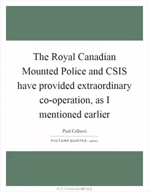 The Royal Canadian Mounted Police and CSIS have provided extraordinary co-operation, as I mentioned earlier Picture Quote #1