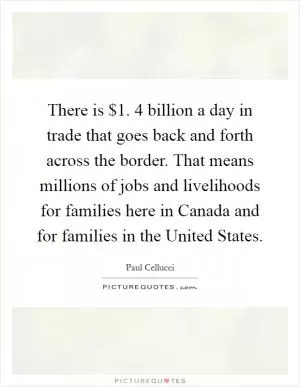 There is $1. 4 billion a day in trade that goes back and forth across the border. That means millions of jobs and livelihoods for families here in Canada and for families in the United States Picture Quote #1
