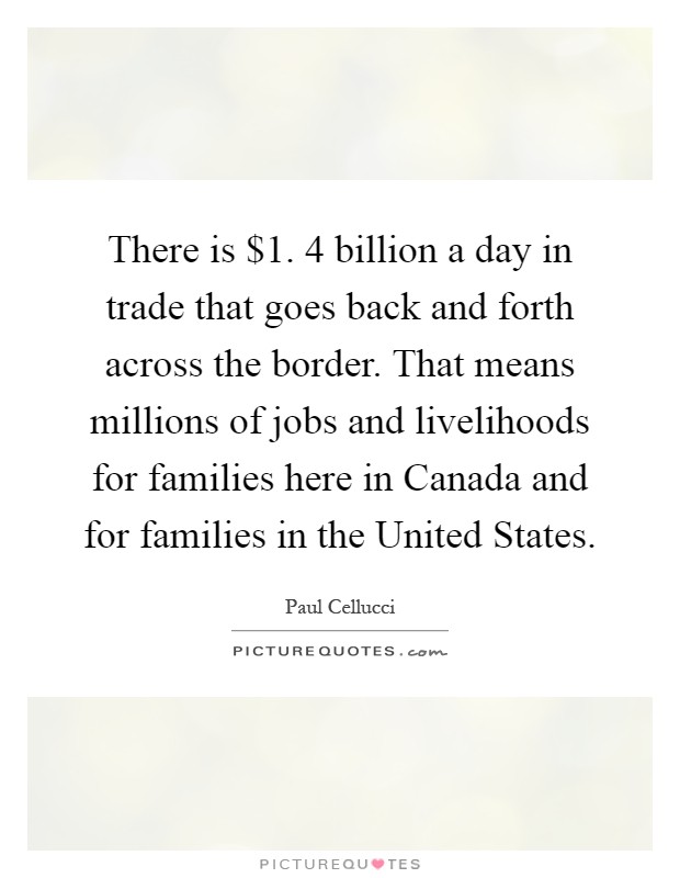 There is $1. 4 billion a day in trade that goes back and forth across the border. That means millions of jobs and livelihoods for families here in Canada and for families in the United States Picture Quote #1