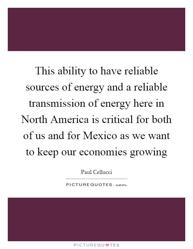 This ability to have reliable sources of energy and a reliable transmission of energy here in North America is critical for both of us and for Mexico as we want to keep our economies growing Picture Quote #1