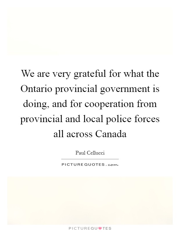 We are very grateful for what the Ontario provincial government is doing, and for cooperation from provincial and local police forces all across Canada Picture Quote #1