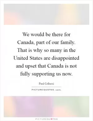We would be there for Canada, part of our family. That is why so many in the United States are disappointed and upset that Canada is not fully supporting us now Picture Quote #1