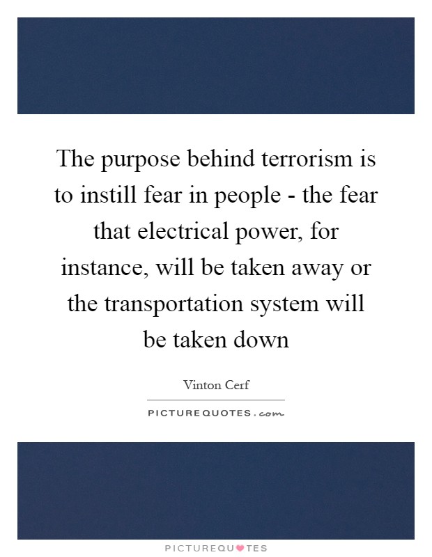 The purpose behind terrorism is to instill fear in people - the fear that electrical power, for instance, will be taken away or the transportation system will be taken down Picture Quote #1