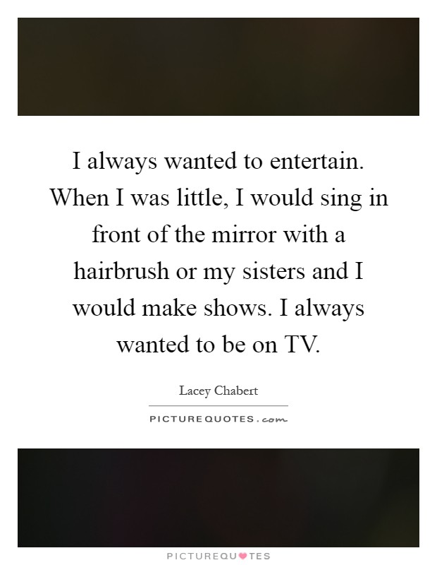 I always wanted to entertain. When I was little, I would sing in front of the mirror with a hairbrush or my sisters and I would make shows. I always wanted to be on TV Picture Quote #1