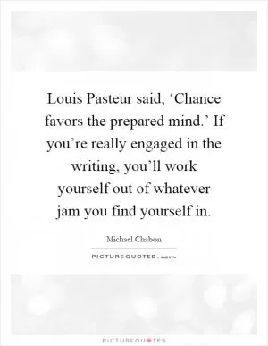 Louis Pasteur said, ‘Chance favors the prepared mind.’ If you’re really engaged in the writing, you’ll work yourself out of whatever jam you find yourself in Picture Quote #1