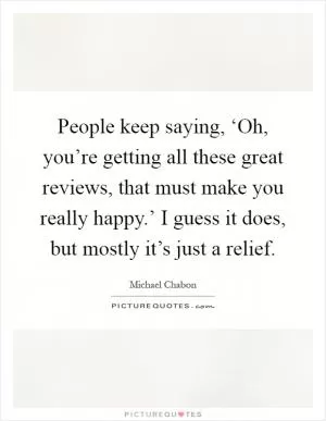 People keep saying, ‘Oh, you’re getting all these great reviews, that must make you really happy.’ I guess it does, but mostly it’s just a relief Picture Quote #1
