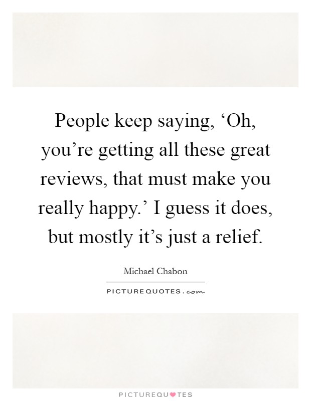 People keep saying, ‘Oh, you're getting all these great reviews, that must make you really happy.' I guess it does, but mostly it's just a relief Picture Quote #1
