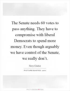The Senate needs 60 votes to pass anything. They have to compromise with liberal Democrats to spend more money. Even though arguably we have control of the Senate, we really don’t Picture Quote #1