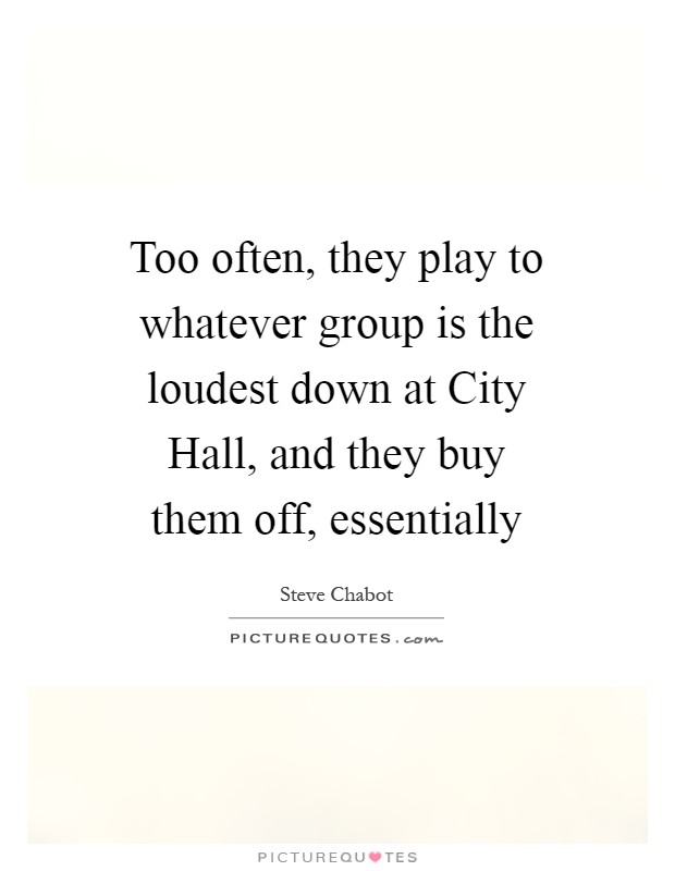 Too often, they play to whatever group is the loudest down at City Hall, and they buy them off, essentially Picture Quote #1