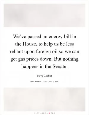 We’ve passed an energy bill in the House, to help us be less reliant upon foreign oil so we can get gas prices down. But nothing happens in the Senate Picture Quote #1