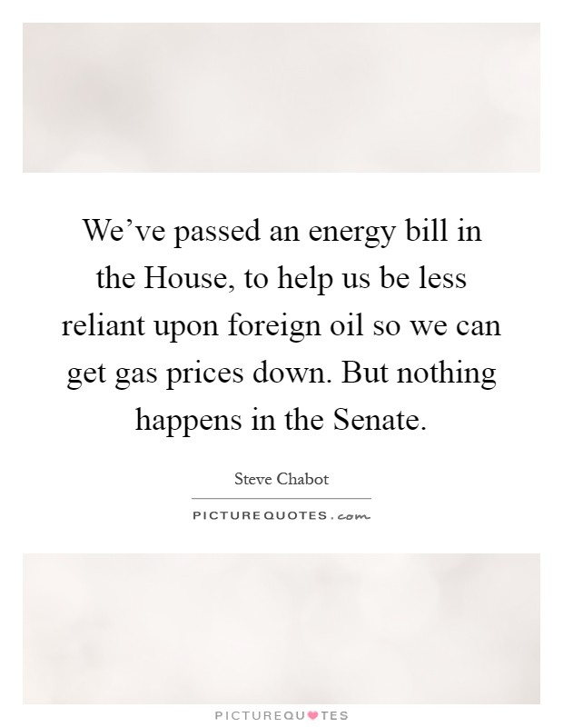 We've passed an energy bill in the House, to help us be less reliant upon foreign oil so we can get gas prices down. But nothing happens in the Senate Picture Quote #1