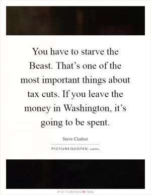 You have to starve the Beast. That’s one of the most important things about tax cuts. If you leave the money in Washington, it’s going to be spent Picture Quote #1