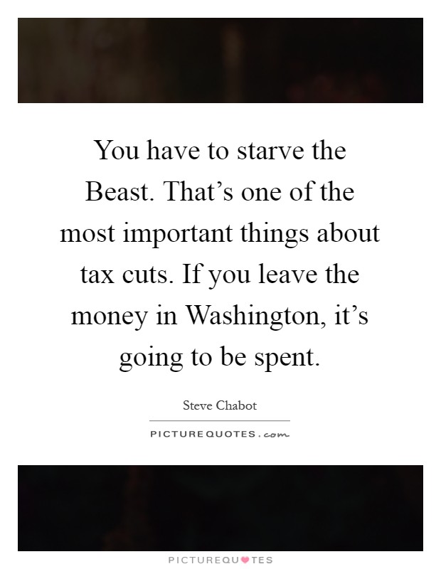 You have to starve the Beast. That's one of the most important things about tax cuts. If you leave the money in Washington, it's going to be spent Picture Quote #1