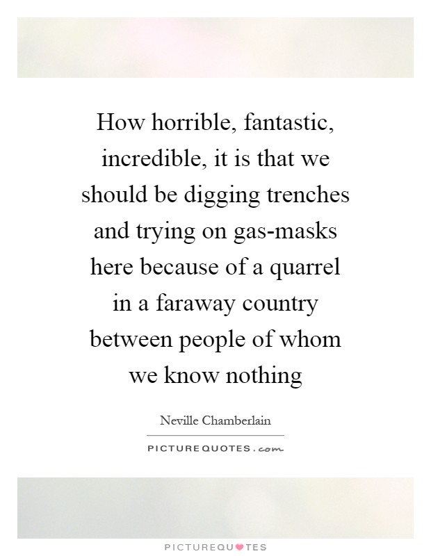 How horrible, fantastic, incredible, it is that we should be digging trenches and trying on gas-masks here because of a quarrel in a faraway country between people of whom we know nothing Picture Quote #1