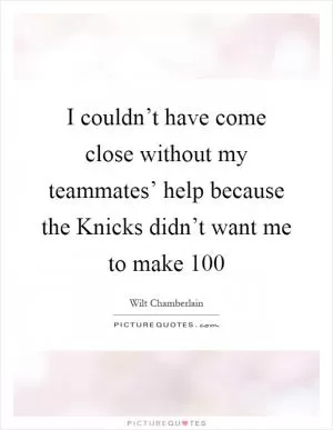 I couldn’t have come close without my teammates’ help because the Knicks didn’t want me to make 100 Picture Quote #1
