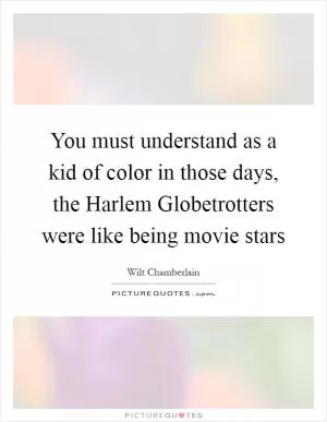 You must understand as a kid of color in those days, the Harlem Globetrotters were like being movie stars Picture Quote #1